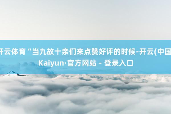 开云体育“当九故十亲们来点赞好评的时候-开云(中国)Kaiyun·官方网站 - 登录入口