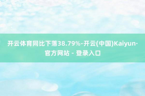 开云体育同比下落38.79%-开云(中国)Kaiyun·官方网站 - 登录入口