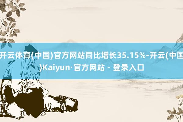 开云体育(中国)官方网站同比增长35.15%-开云(中国)Kaiyun·官方网站 - 登录入口