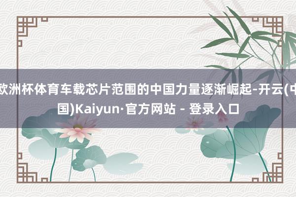 欧洲杯体育车载芯片范围的中国力量逐渐崛起-开云(中国)Kaiyun·官方网站 - 登录入口
