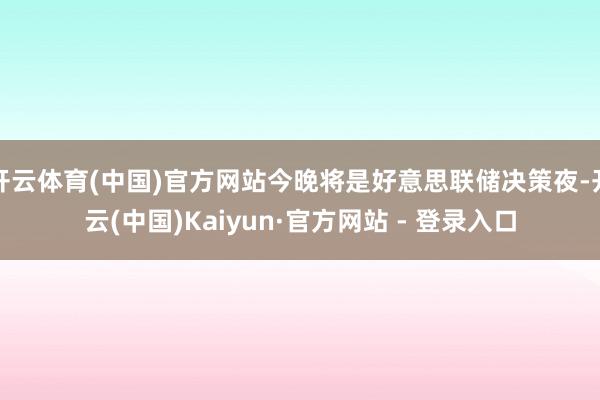 开云体育(中国)官方网站今晚将是好意思联储决策夜-开云(中国)Kaiyun·官方网站 - 登录入口