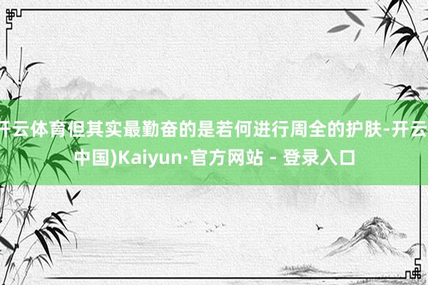 开云体育但其实最勤奋的是若何进行周全的护肤-开云(中国)Kaiyun·官方网站 - 登录入口