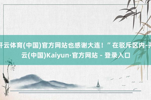 开云体育(中国)官方网站也感谢大连！”在驳斥区内-开云(中国)Kaiyun·官方网站 - 登录入口