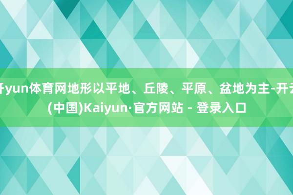 开yun体育网地形以平地、丘陵、平原、盆地为主-开云(中国)Kaiyun·官方网站 - 登录入口