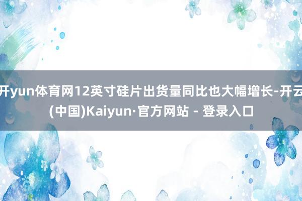 开yun体育网12英寸硅片出货量同比也大幅增长-开云(中国)Kaiyun·官方网站 - 登录入口