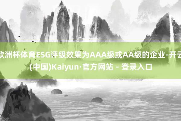 欧洲杯体育ESG评级效果为AAA级或AA级的企业-开云(中国)Kaiyun·官方网站 - 登录入口