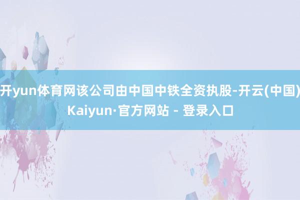 开yun体育网该公司由中国中铁全资执股-开云(中国)Kaiyun·官方网站 - 登录入口