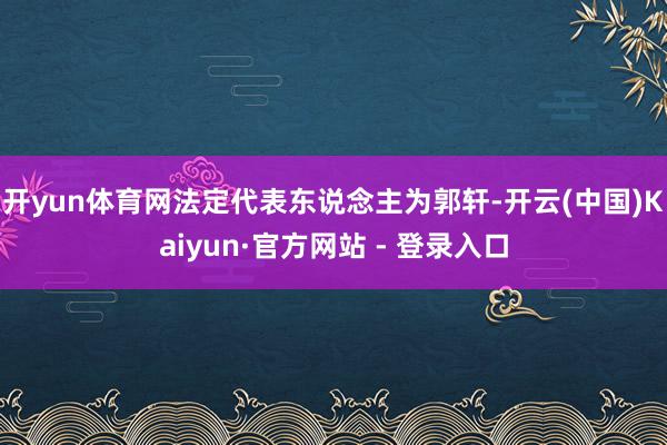 开yun体育网法定代表东说念主为郭轩-开云(中国)Kaiyun·官方网站 - 登录入口