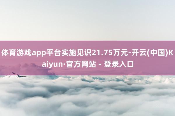 体育游戏app平台实施见识21.75万元-开云(中国)Kaiyun·官方网站 - 登录入口