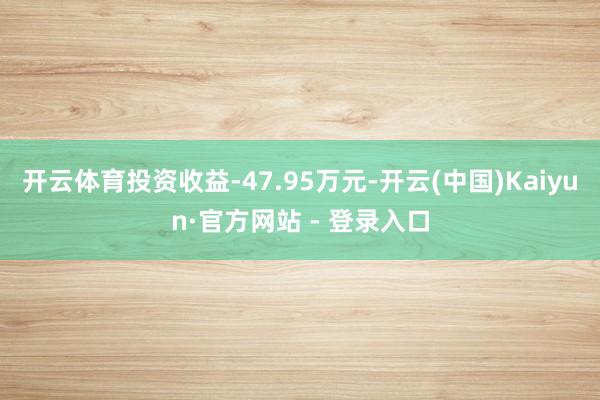 开云体育投资收益-47.95万元-开云(中国)Kaiyun·官方网站 - 登录入口