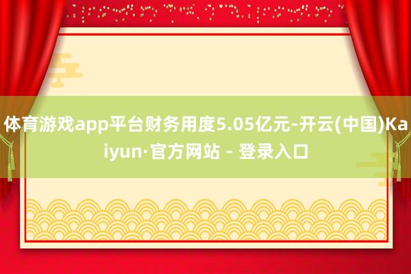 体育游戏app平台财务用度5.05亿元-开云(中国)Kaiyun·官方网站 - 登录入口