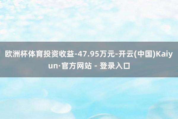 欧洲杯体育投资收益-47.95万元-开云(中国)Kaiyun·官方网站 - 登录入口