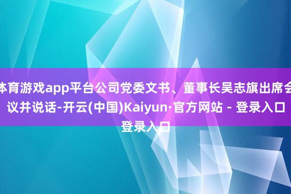 体育游戏app平台公司党委文书、董事长吴志旗出席会议并说话-开云(中国)Kaiyun·官方网站 - 登录入口