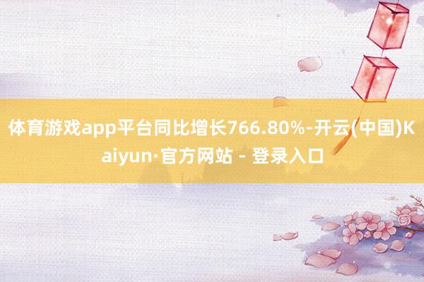 体育游戏app平台同比增长766.80%-开云(中国)Kaiyun·官方网站 - 登录入口