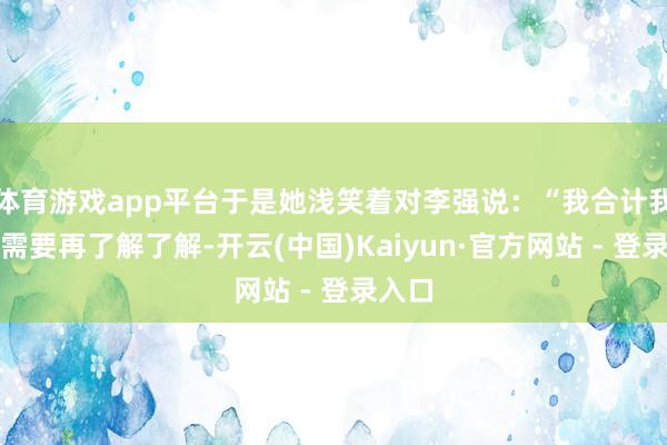 体育游戏app平台于是她浅笑着对李强说：“我合计我们还需要再了解了解-开云(中国)Kaiyun·官方网站 - 登录入口