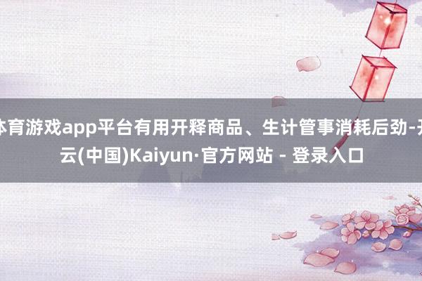 体育游戏app平台有用开释商品、生计管事消耗后劲-开云(中国)Kaiyun·官方网站 - 登录入口