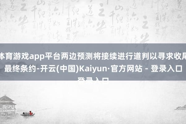 体育游戏app平台两边预测将接续进行道判以寻求收尾最终条约-开云(中国)Kaiyun·官方网站 - 登录入口