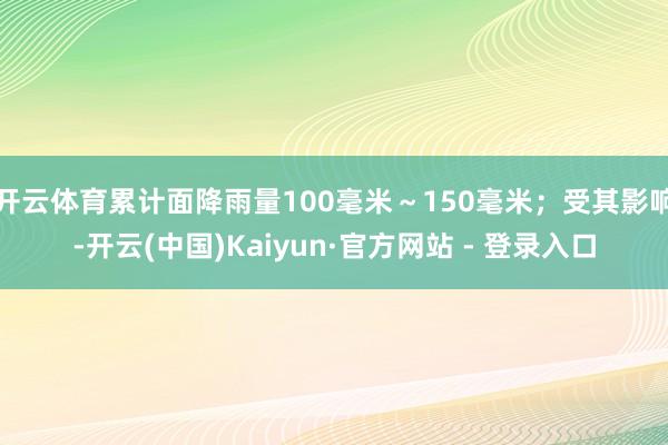 开云体育累计面降雨量100毫米～150毫米；受其影响-开云(中国)Kaiyun·官方网站 - 登录入口