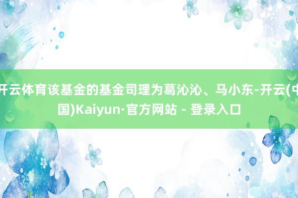 开云体育该基金的基金司理为葛沁沁、马小东-开云(中国)Kaiyun·官方网站 - 登录入口