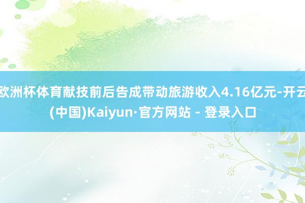 欧洲杯体育献技前后告成带动旅游收入4.16亿元-开云(中国)Kaiyun·官方网站 - 登录入口