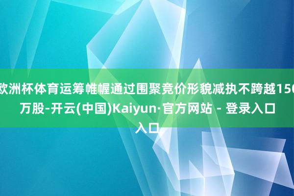 欧洲杯体育运筹帷幄通过围聚竞价形貌减执不跨越150万股-开云(中国)Kaiyun·官方网站 - 登录入口