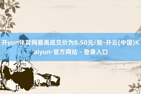 开yun体育网最高成交价为8.50元/股-开云(中国)Kaiyun·官方网站 - 登录入口