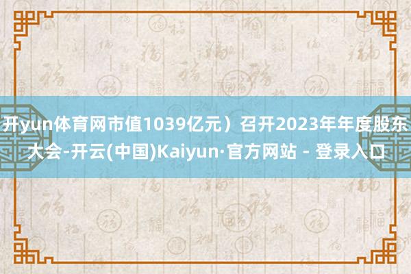 开yun体育网市值1039亿元）召开2023年年度股东大会-开云(中国)Kaiyun·官方网站 - 登录入口