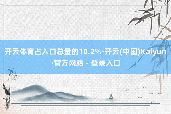 开云体育占入口总量的10.2%-开云(中国)Kaiyun·官方网站 - 登录入口