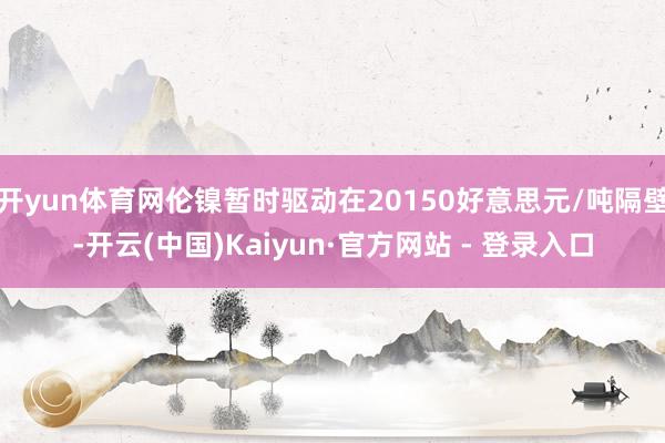 开yun体育网伦镍暂时驱动在20150好意思元/吨隔壁-开云(中国)Kaiyun·官方网站 - 登录入口