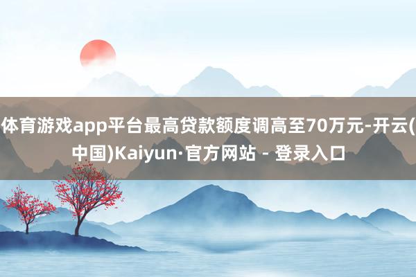 体育游戏app平台最高贷款额度调高至70万元-开云(中国)Kaiyun·官方网站 - 登录入口