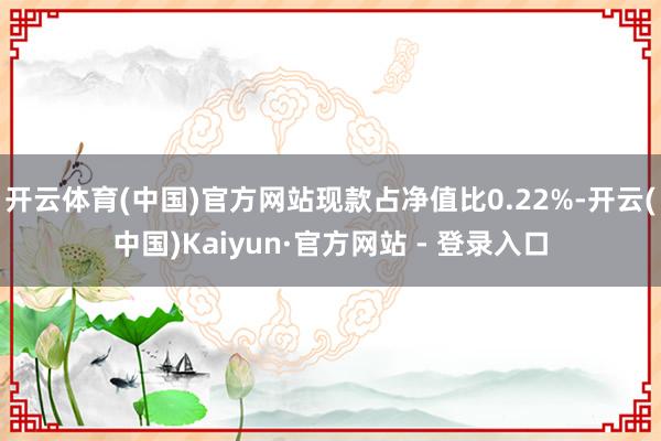 开云体育(中国)官方网站现款占净值比0.22%-开云(中国)Kaiyun·官方网站 - 登录入口