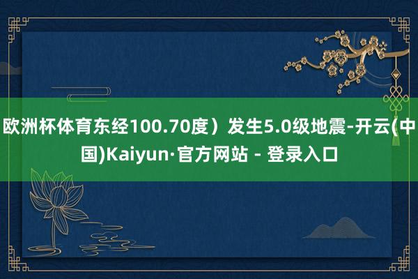 欧洲杯体育东经100.70度）发生5.0级地震-开云(中国)Kaiyun·官方网站 - 登录入口