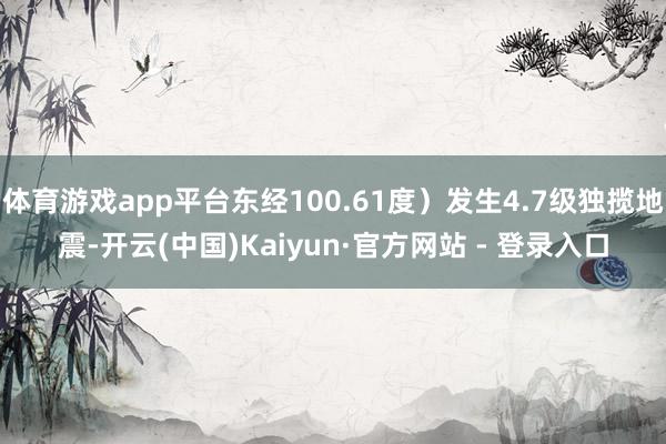 体育游戏app平台东经100.61度）发生4.7级独揽地震-开云(中国)Kaiyun·官方网站 - 登录入口