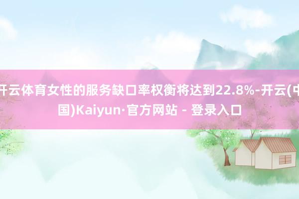 开云体育女性的服务缺口率权衡将达到22.8%-开云(中国)Kaiyun·官方网站 - 登录入口