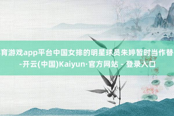 体育游戏app平台中国女排的明星球员朱婷暂时当作替补-开云(中国)Kaiyun·官方网站 - 登录入口