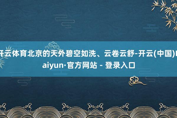 开云体育北京的天外碧空如洗、云卷云舒-开云(中国)Kaiyun·官方网站 - 登录入口