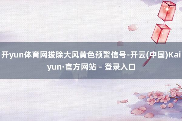 开yun体育网拔除大风黄色预警信号-开云(中国)Kaiyun·官方网站 - 登录入口