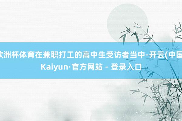 欧洲杯体育在兼职打工的高中生受访者当中-开云(中国)Kaiyun·官方网站 - 登录入口