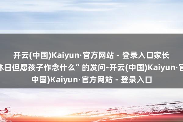 开云(中国)Kaiyun·官方网站 - 登录入口家长靠近“下学后或节沐日但愿孩子作念什么”的发问-开云(中国)Kaiyun·官方网站 - 登录入口