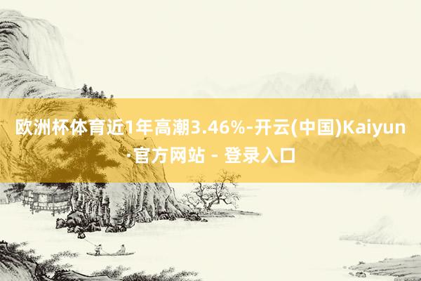 欧洲杯体育近1年高潮3.46%-开云(中国)Kaiyun·官方网站 - 登录入口