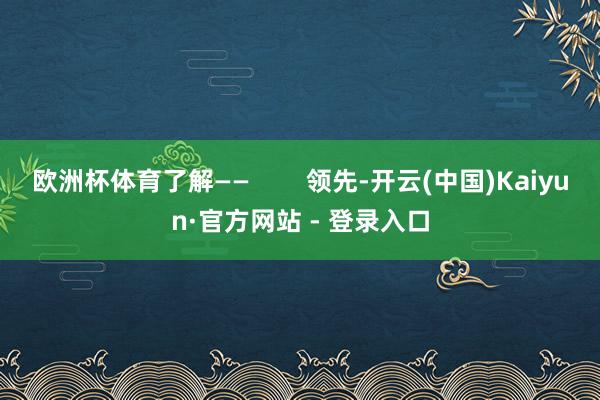 欧洲杯体育了解——        领先-开云(中国)Kaiyun·官方网站 - 登录入口