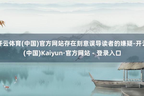 开云体育(中国)官方网站存在刻意误导读者的嫌疑-开云(中国)Kaiyun·官方网站 - 登录入口