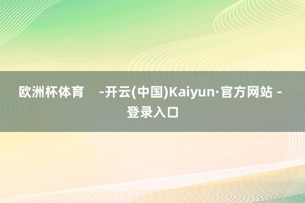 欧洲杯体育    -开云(中国)Kaiyun·官方网站 - 登录入口