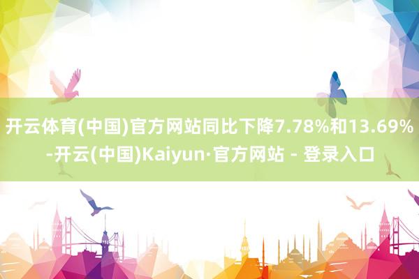 开云体育(中国)官方网站同比下降7.78%和13.69%-开云(中国)Kaiyun·官方网站 - 登录入口