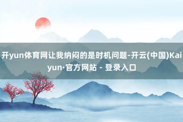 开yun体育网让我纳闷的是时机问题-开云(中国)Kaiyun·官方网站 - 登录入口