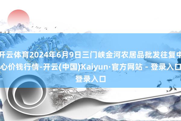 开云体育2024年6月9日三门峡金河农居品批发往复中心价钱行情-开云(中国)Kaiyun·官方网站 - 登录入口