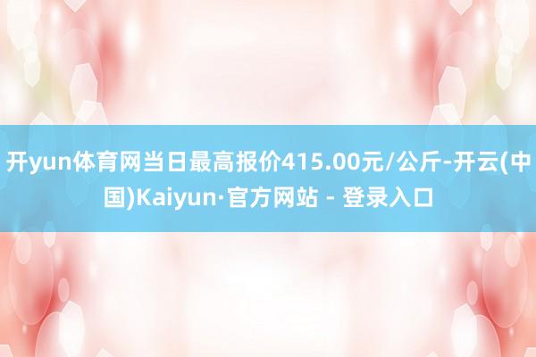 开yun体育网当日最高报价415.00元/公斤-开云(中国)Kaiyun·官方网站 - 登录入口