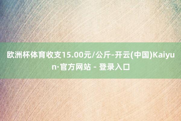 欧洲杯体育收支15.00元/公斤-开云(中国)Kaiyun·官方网站 - 登录入口