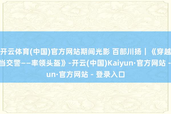 开云体育(中国)官方网站期间光影 百部川扬｜《穿越到短剧里当交警——率领头盔》-开云(中国)Kaiyun·官方网站 - 登录入口