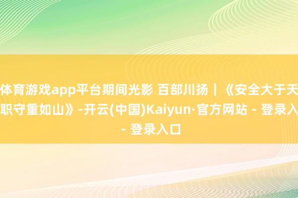 体育游戏app平台期间光影 百部川扬｜《安全大于天，职守重如山》-开云(中国)Kaiyun·官方网站 - 登录入口